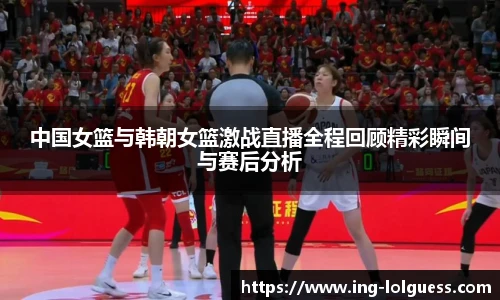 中国女篮与韩朝女篮激战直播全程回顾精彩瞬间与赛后分析